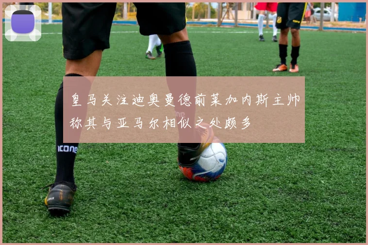 皇马关注迪奥曼德前莱加内斯主帅称其与亚马尔相似之处颇多