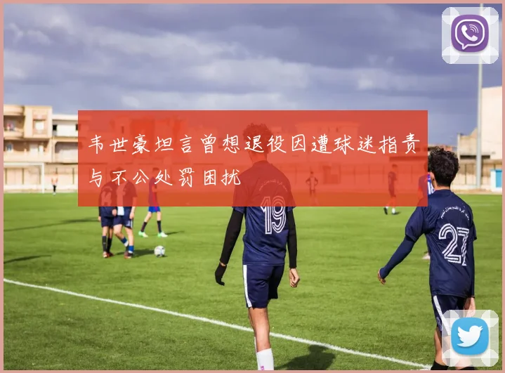 韦世豪坦言曾想退役因遭球迷指责与不公处罚困扰